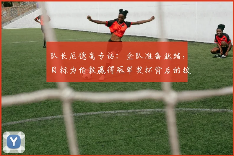 队长厄德高专访:全队准备就绪,目标为伦敦赢得冠军奖杯背后的故事