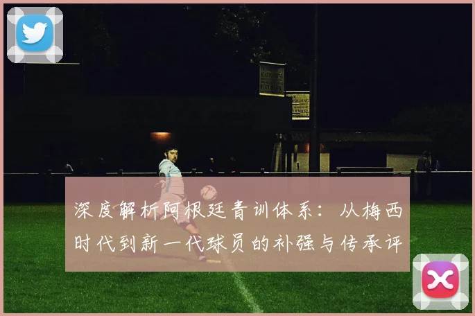 深度解析阿根廷青训体系：从梅西时代到新一代球员的补强与传承评分