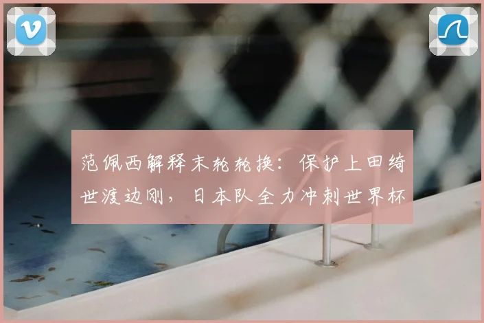 范佩西解释末轮轮换：保护上田绮世渡边刚，日本队全力冲刺世界杯