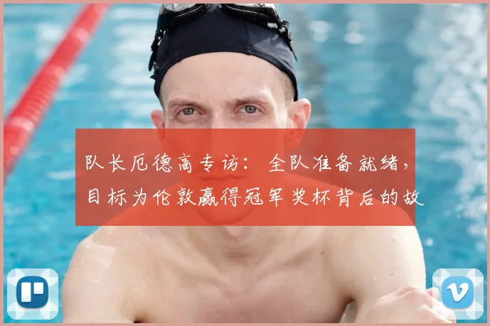 队长厄德高专访：全队准备就绪，目标为伦敦赢得冠军奖杯背后的故事