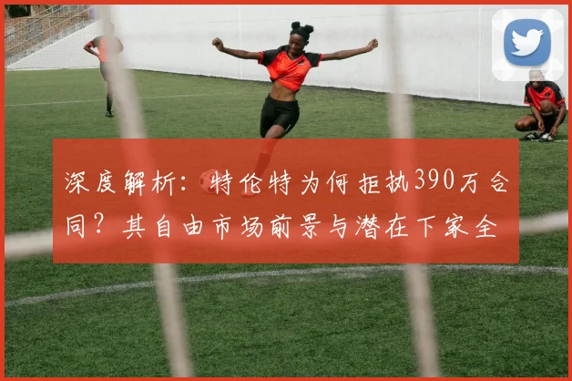 深度解析：特伦特为何拒执390万合同？其自由市场前景与潜在下家全预测