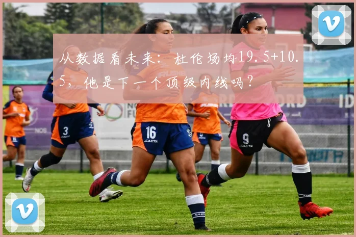 从数据看未来:杜伦场均19.5+10.5,他是下一个顶级内线吗?