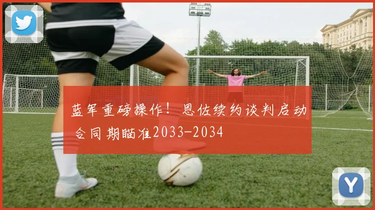 蓝军重磅操作！恩佐续约谈判启动 合同期瞄准2033-2034