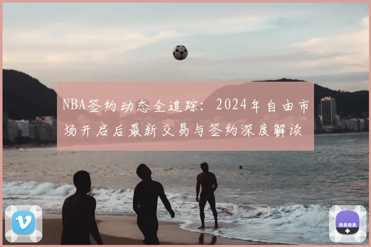 NBA签约动态全追踪：2024年自由市场开启后最新交易与签约深度解读
